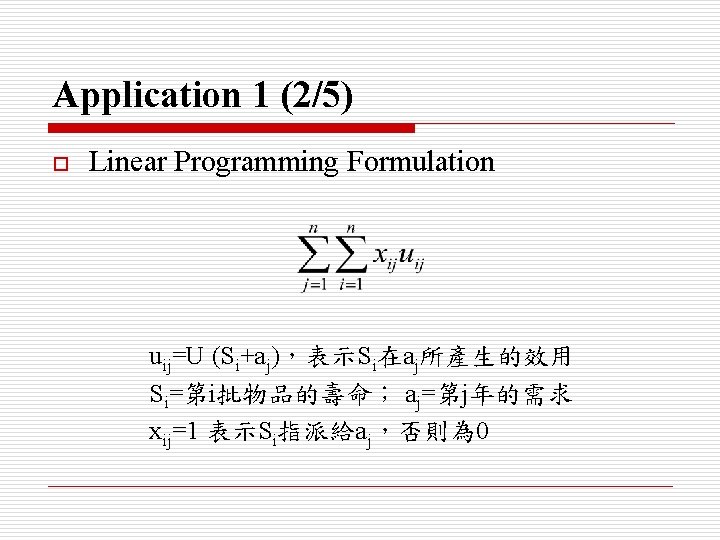 Application 1 (2/5) o Linear Programming Formulation uij=U (Si+aj)，表示Si在aj所產生的效用 Si=第i批物品的壽命； aj=第j年的需求 xij=1 表示Si指派給aj，否則為 0