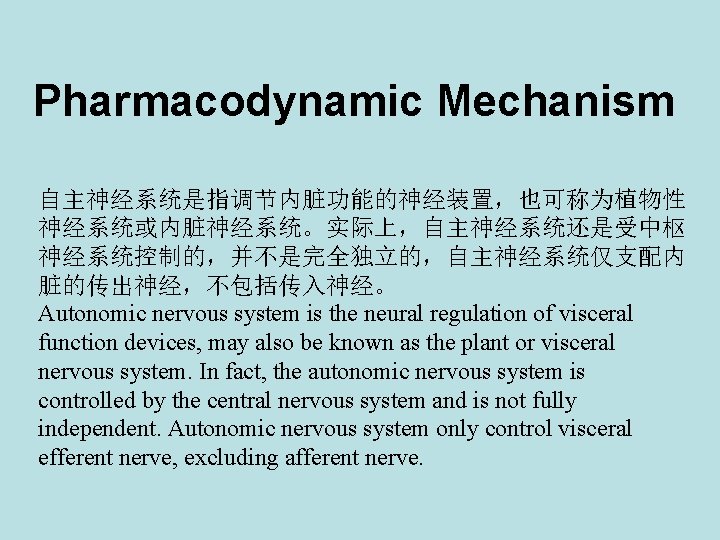 Pharmacodynamic Mechanism 自主神经系统是指调节内脏功能的神经装置,也可称为植物性 神经系统或内脏神经系统。实际上,自主神经系统还是受中枢 神经系统控制的,并不是完全独立的,自主神经系统仅支配内 脏的传出神经,不包括传入神经。 Autonomic nervous system is the neural regulation of Pharmacodynamic Mechanism 自主神经系统是指调节内脏功能的神经装置,也可称为植物性 神经系统或内脏神经系统。实际上,自主神经系统还是受中枢 神经系统控制的,并不是完全独立的,自主神经系统仅支配内 脏的传出神经,不包括传入神经。 Autonomic nervous system is the neural regulation of