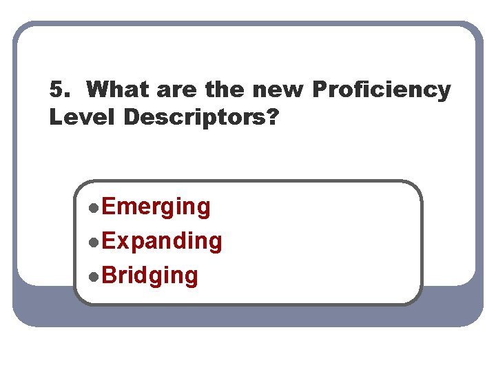 5. What are the new Proficiency Level Descriptors? l. Emerging l. Expanding l. Bridging