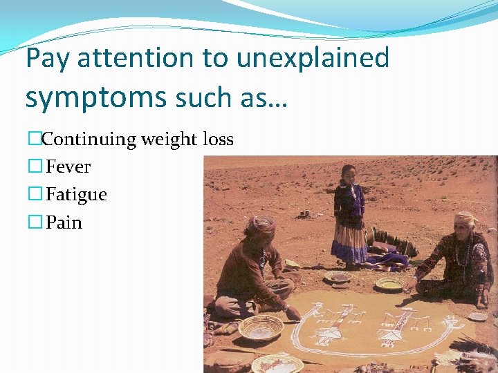 Pay attention to unexplained symptoms such as… �Continuing weight loss � Fever � Fatigue