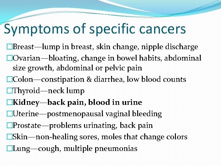 Symptoms of specific cancers �Breast—lump in breast, skin change, nipple discharge �Ovarian—bloating, change in