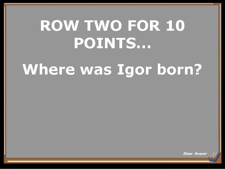 ROW TWO FOR 10 POINTS. . . Where was Igor born? Show Answer 