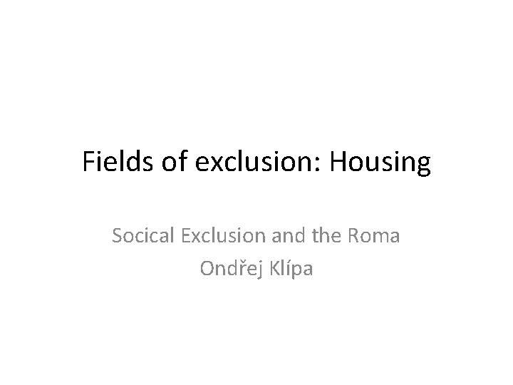 Fields of exclusion: Housing Socical Exclusion and the Roma Ondřej Klípa 