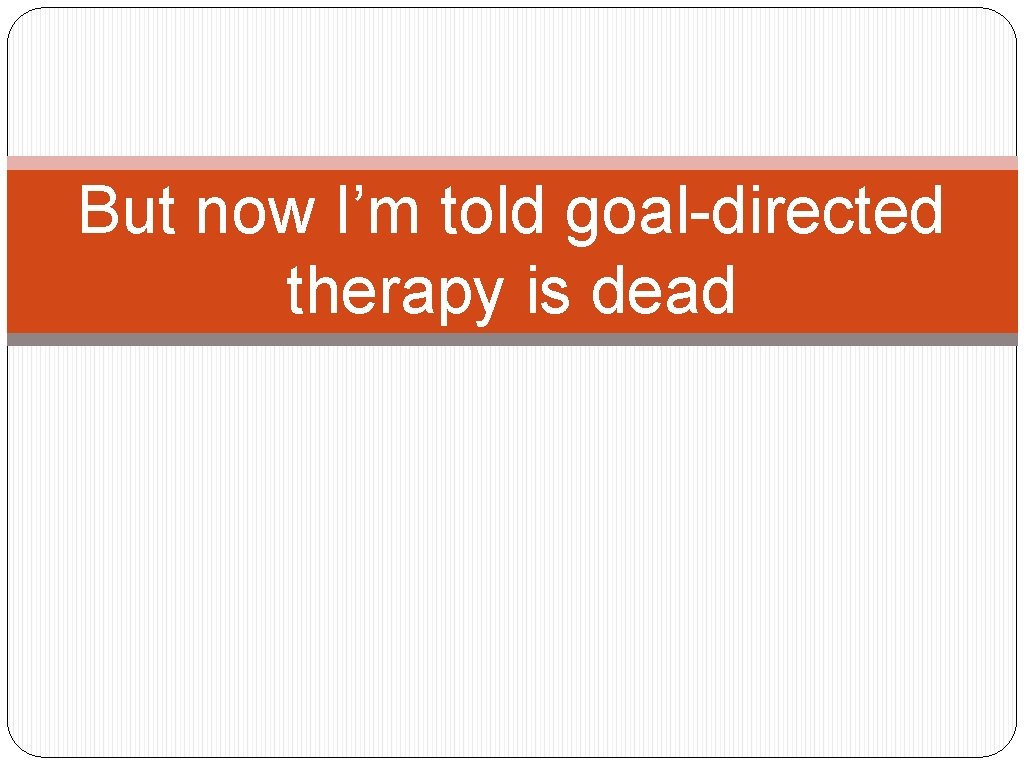 But now I’m told goal-directed therapy is dead 