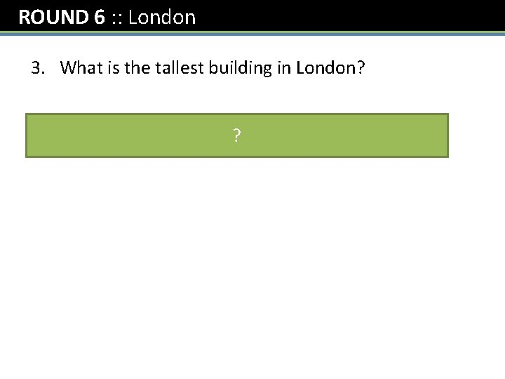 ROUND 6 : : London 3. What is the tallest building in London? The