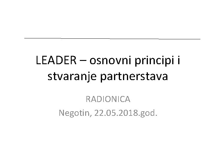 LEADER – osnovni principi i stvaranje partnerstava RADIONICA Negotin, 22. 05. 2018. god. 