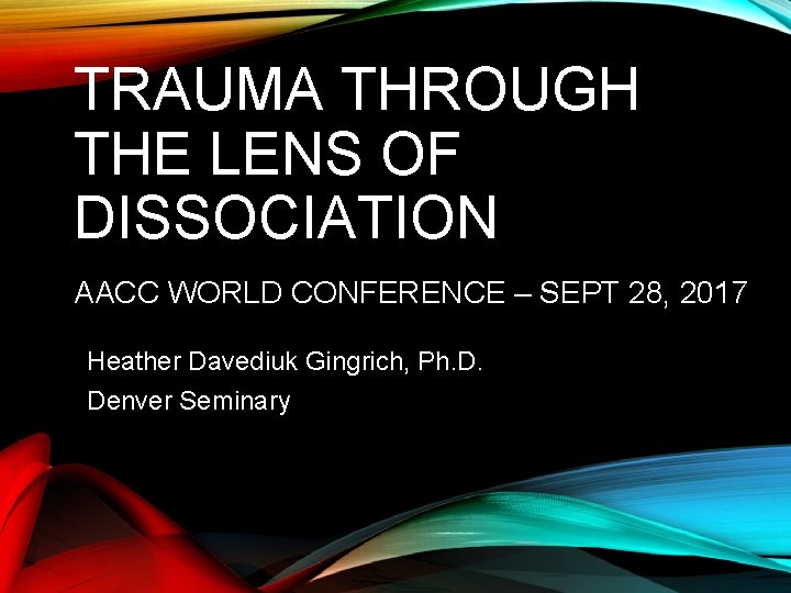 TRAUMA THROUGH THE LENS OF DISSOCIATION AACC WORLD CONFERENCE – SEPT 28, 2017 Heather