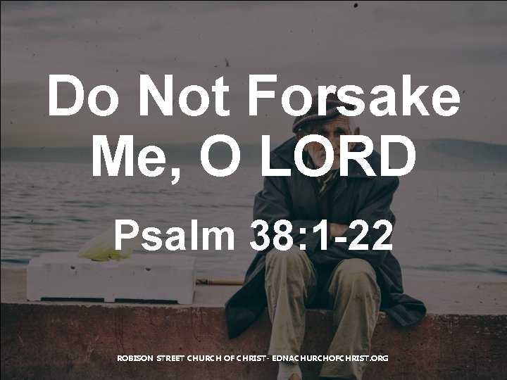 Do Not Forsake Me, O LORD Psalm 38: 1 -22 ROBISON STREET CHURCH OF