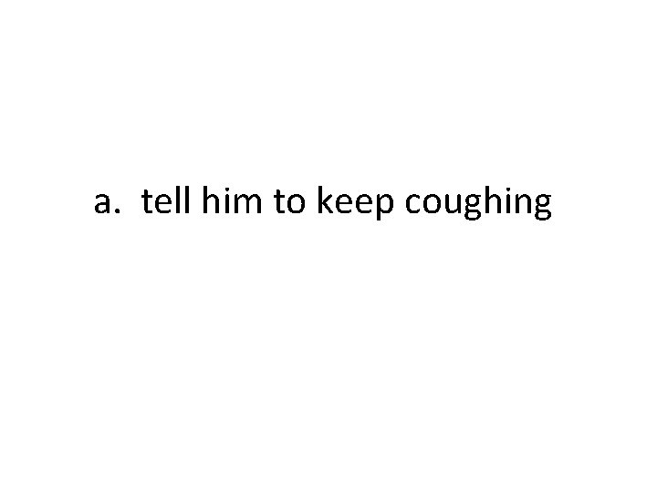 a. tell him to keep coughing 