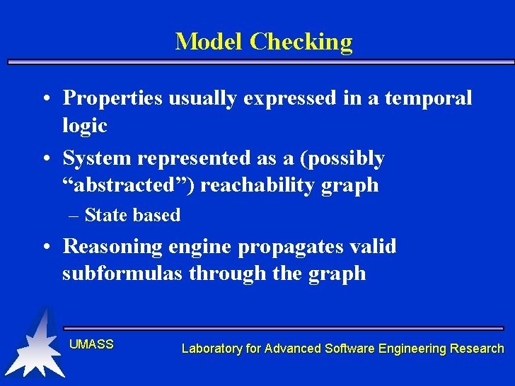 Model Checking • Properties usually expressed in a temporal logic • System represented as Model Checking • Properties usually expressed in a temporal logic • System represented as