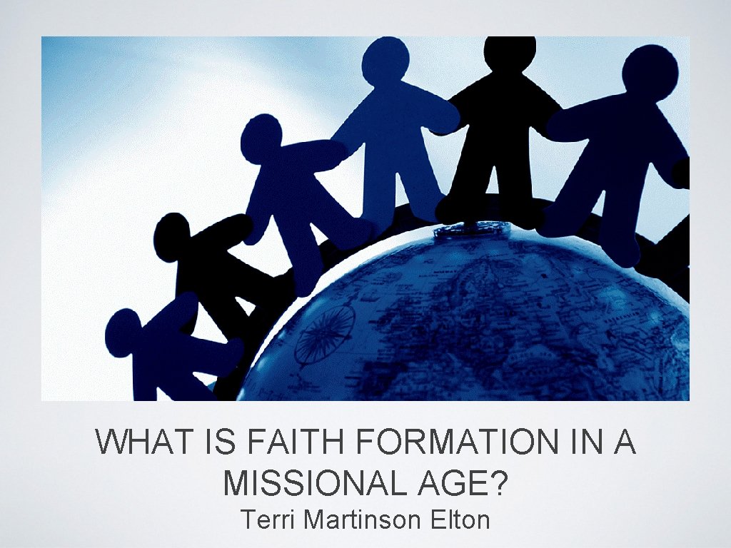 WHAT IS FAITH FORMATION IN A MISSIONAL AGE? Terri Martinson Elton 