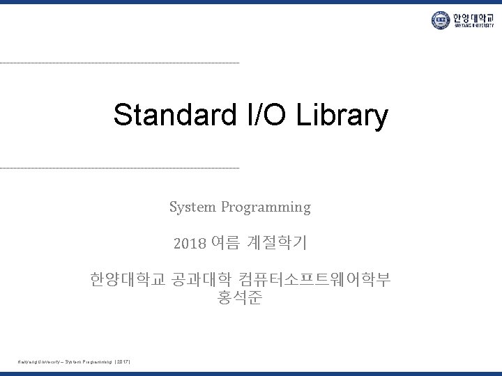 Standard I/O Library System Programming 2018 여름 계절학기 한양대학교 공과대학 컴퓨터소프트웨어학부 홍석준 Hanyang University