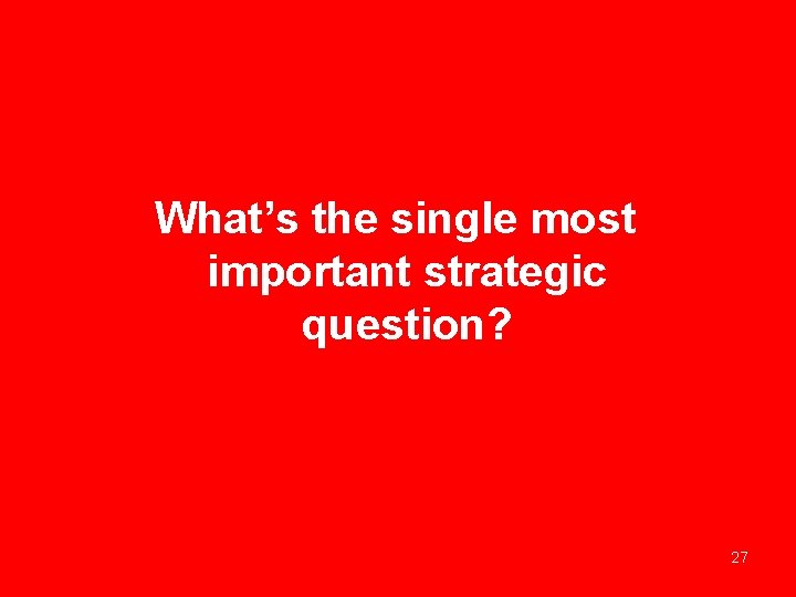 What’s the single most important strategic question? 27 