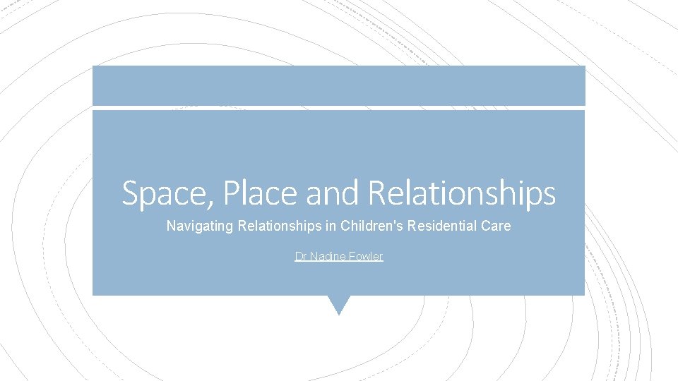 Space, Place and Relationships Navigating Relationships in Children's Residential Care Dr Nadine Fowler Space, Place and Relationships Navigating Relationships in Children's Residential Care Dr Nadine Fowler