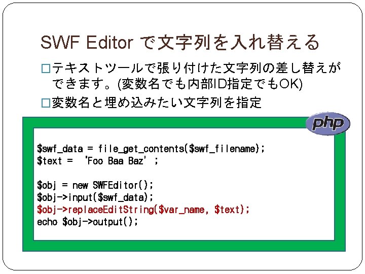 SWF Editor で文字列を入れ替える �テキストツールで張り付けた文字列の差し替えが できます。(変数名でも内部ID指定でもOK) �変数名と埋め込みたい文字列を指定 $swf_data = file_get_contents($swf_filename); $text = ‘Foo Baa Baz’;