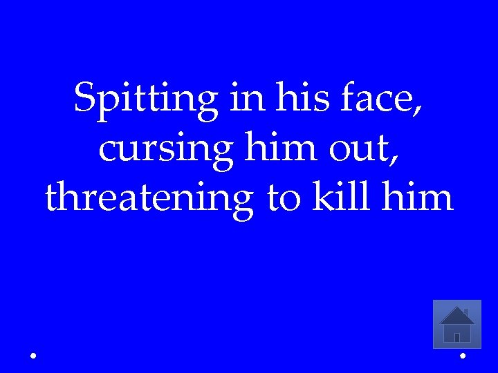 Spitting in his face, cursing him out, threatening to kill him 