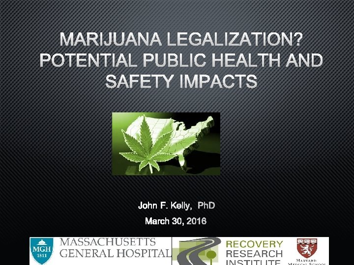 MARIJUANA LEGALIZATION? POTENTIAL PUBLIC HEALTH AND SAFETY IMPACTS JOHN F. KELLY, PHD MARCH 30,