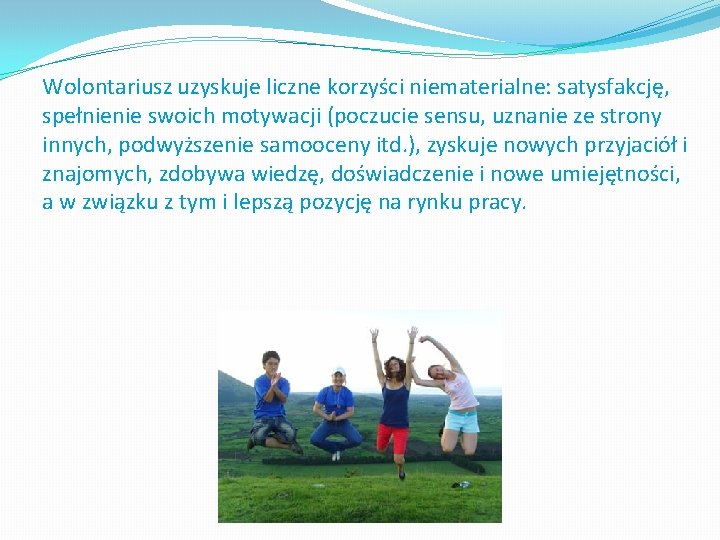 Wolontariusz uzyskuje liczne korzyści niematerialne: satysfakcję, spełnienie swoich motywacji (poczucie sensu, uznanie ze strony