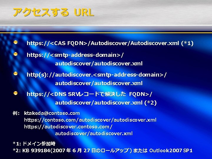 アクセスする URL https: //<CAS FQDN>/Autodiscover. xml (*1) https: //<smtp-address-domain>/ autodiscover/autodiscover. xml http(s): //autodiscover. <smtp-address-domain>/