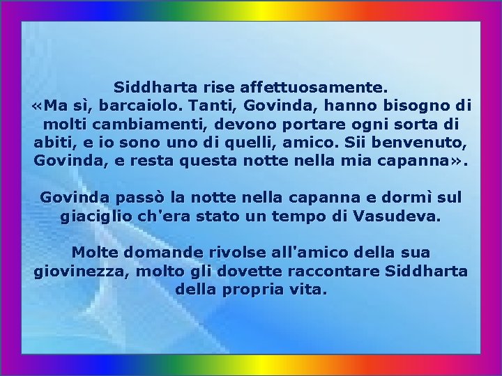 Siddharta rise affettuosamente. «Ma sì, barcaiolo. Tanti, Govinda, hanno bisogno di molti cambiamenti, devono