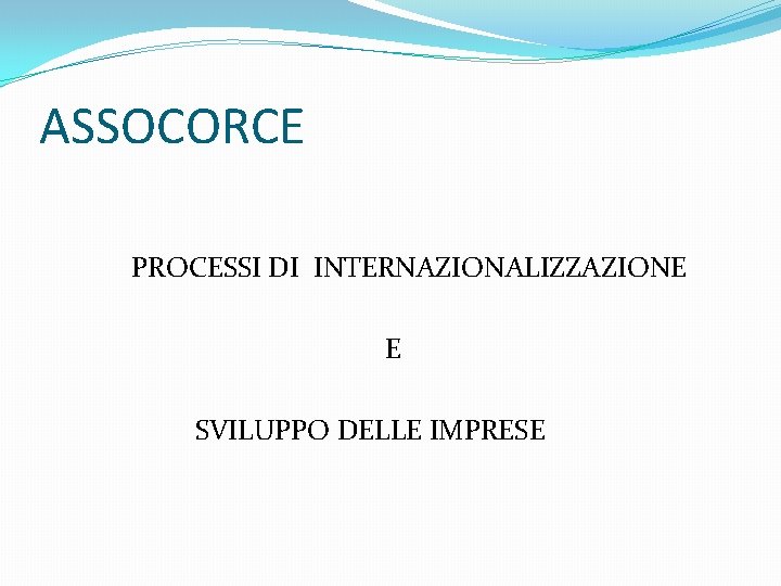 ASSOCORCE PROCESSI DI INTERNAZIONALIZZAZIONE E SVILUPPO DELLE IMPRESE 