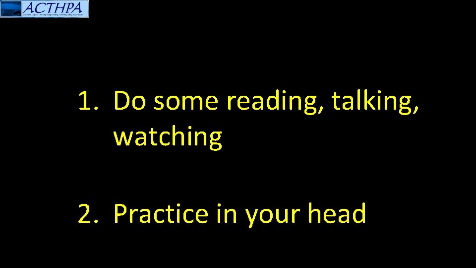 1. Do some reading, talking, watching 2. Practice in your head 