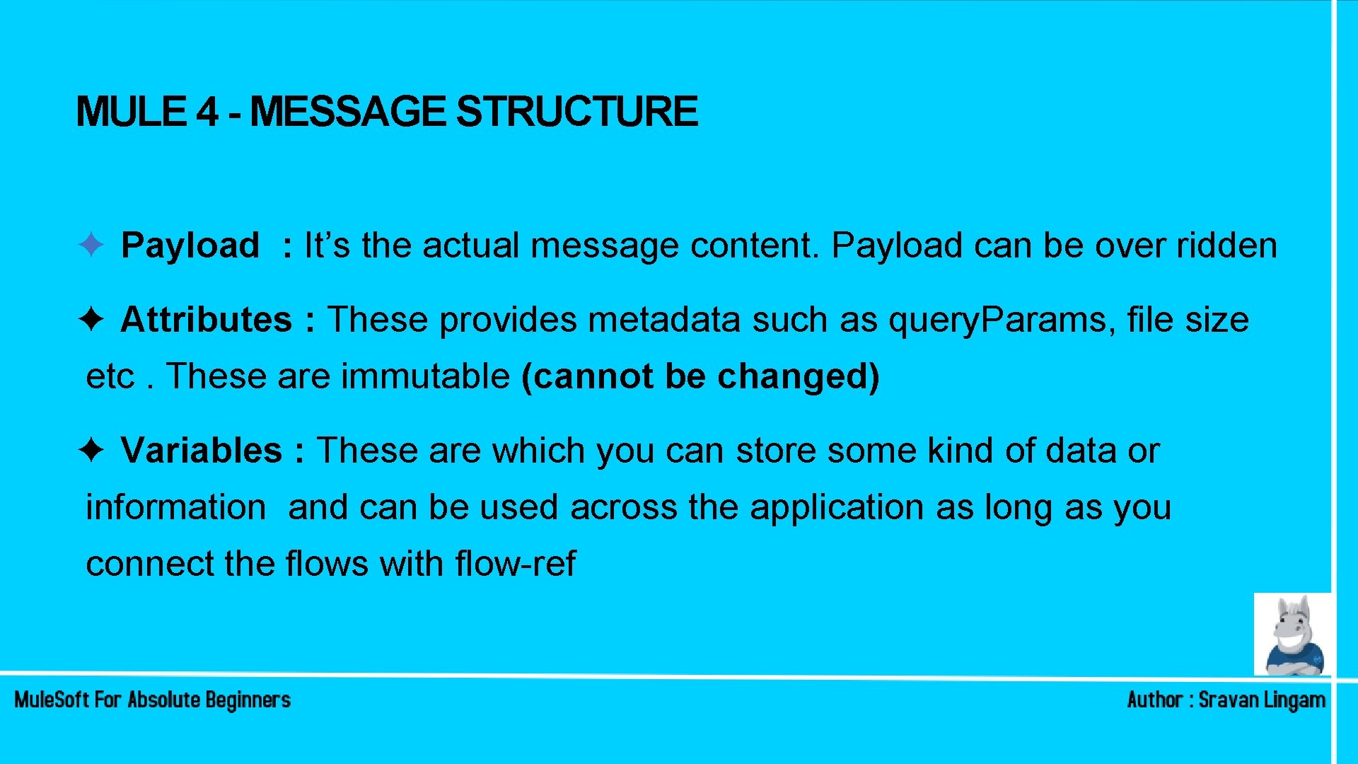 MULE 4 - MESSAGE STRUCTURE ✦ Payload : It’s the actual message content. Payload MULE 4 - MESSAGE STRUCTURE ✦ Payload : It’s the actual message content. Payload
