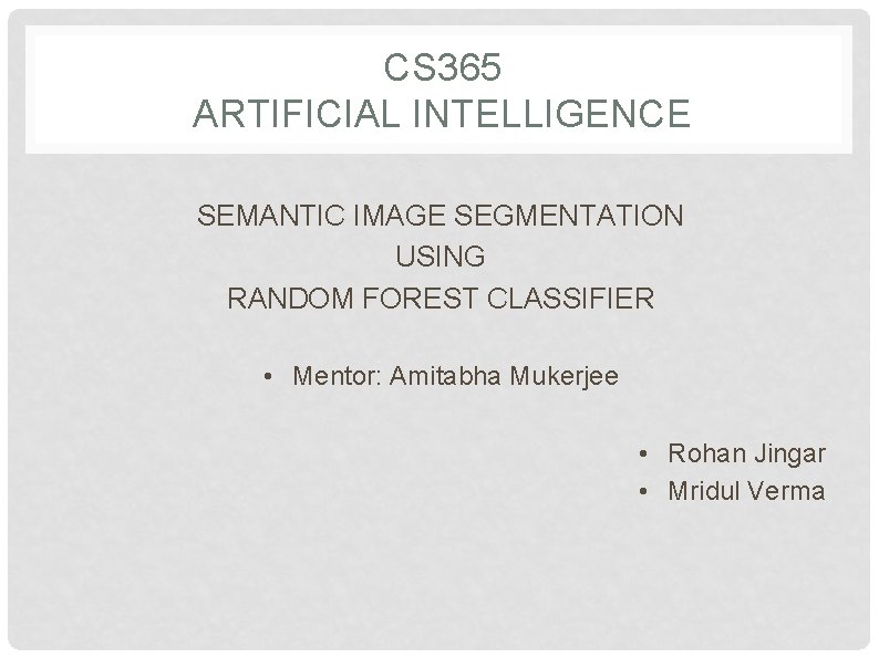 CS 365 ARTIFICIAL INTELLIGENCE SEMANTIC IMAGE SEGMENTATION USING RANDOM FOREST CLASSIFIER • Mentor: Amitabha CS 365 ARTIFICIAL INTELLIGENCE SEMANTIC IMAGE SEGMENTATION USING RANDOM FOREST CLASSIFIER • Mentor: Amitabha