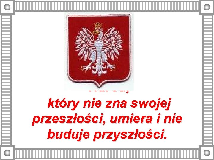 Naród, który nie zna swojej przeszłości, umiera i nie buduje przyszłości. 