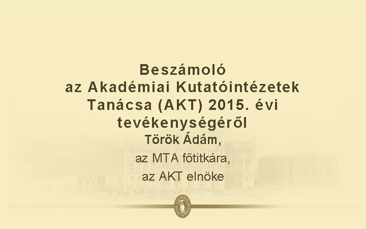 Beszámoló az Akadémiai Kutatóintézetek Tanácsa (AKT) 2015. évi tevékenységéről Török Ádám, az MTA főtitkára,