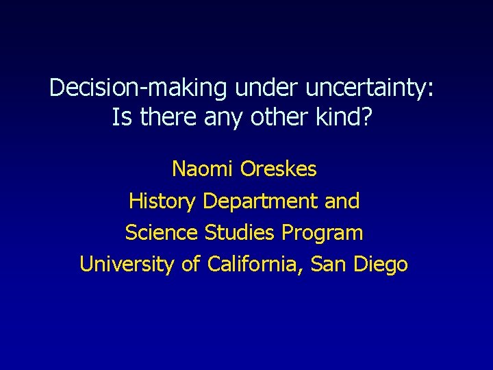 Decision-making under uncertainty: Is there any other kind? Naomi Oreskes History Department and Science