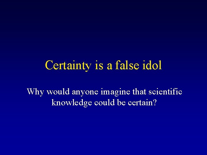 Certainty is a false idol Why would anyone imagine that scientific knowledge could be