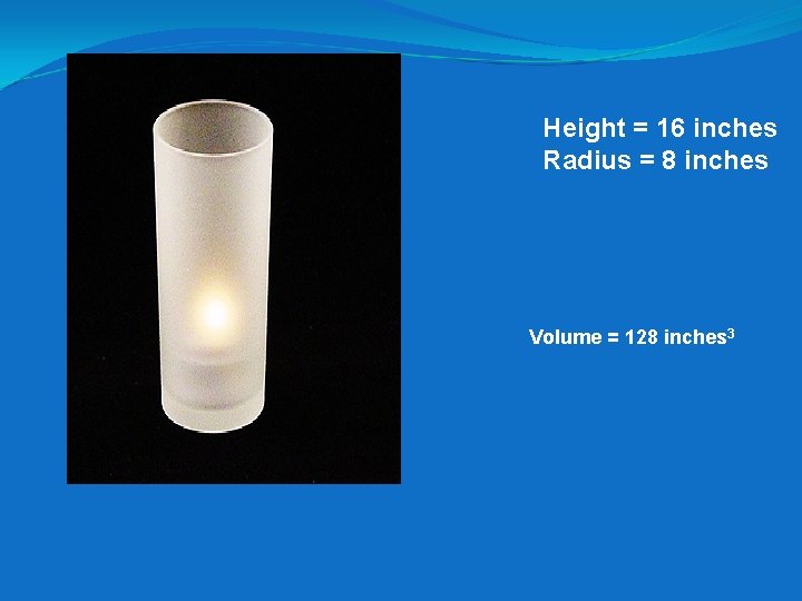 Height = 16 inches Radius = 8 inches Volume = 128 inches 3 