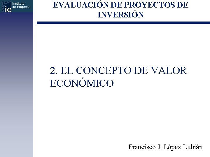 EVALUACIÓN DE PROYECTOS DE INVERSIÓN 2. EL CONCEPTO DE VALOR ECONÓMICO Francisco J. López