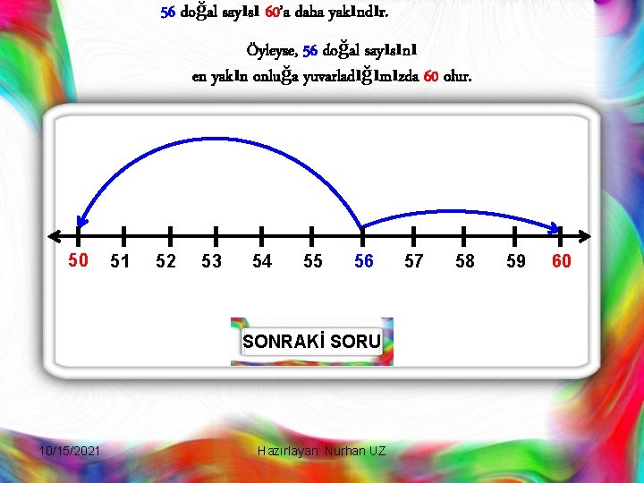 56 doğal sayısı 60’a daha yakındır. Öyleyse, 56 doğal sayısını en yakın onluğa yuvarladığımızda