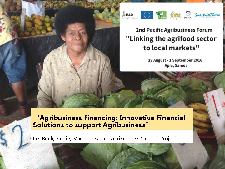 “Agribusiness Financing: Innovative Financial Solutions to support Agribusiness” Ian Buck, Facility Manager Samoa Agri.