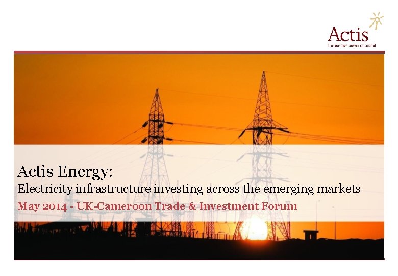 Actis Energy: Electricity infrastructure investing across the emerging markets May 2014 - UK-Cameroon Trade