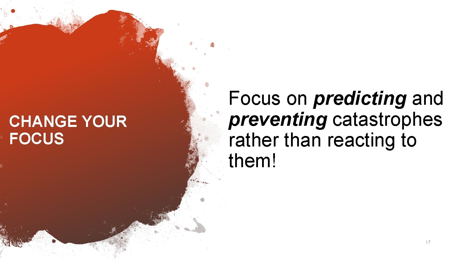 CHANGE YOUR FOCUS Focus on predicting and preventing catastrophes rather than reacting to them!