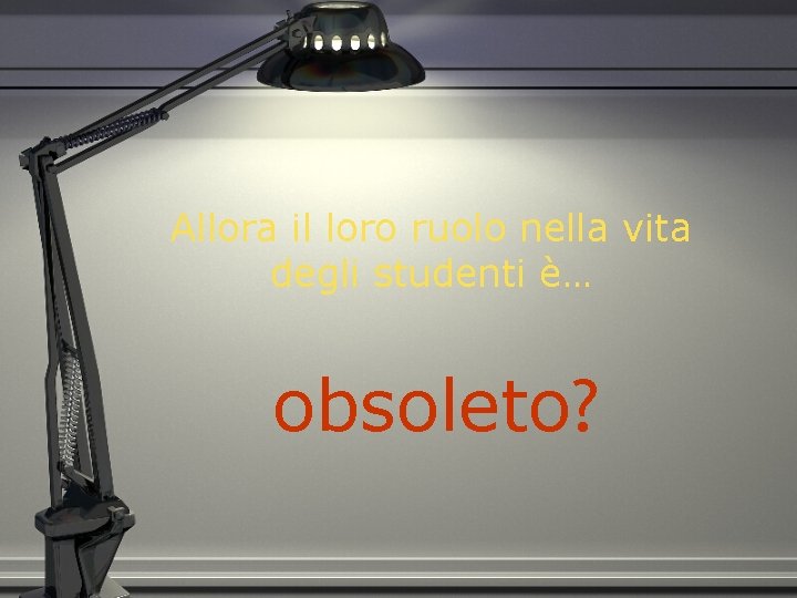 Allora il loro ruolo nella vita degli studenti è… obsoleto? 