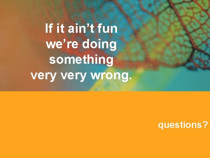 If it ain’t fun we’re doing something very wrong. questions? 