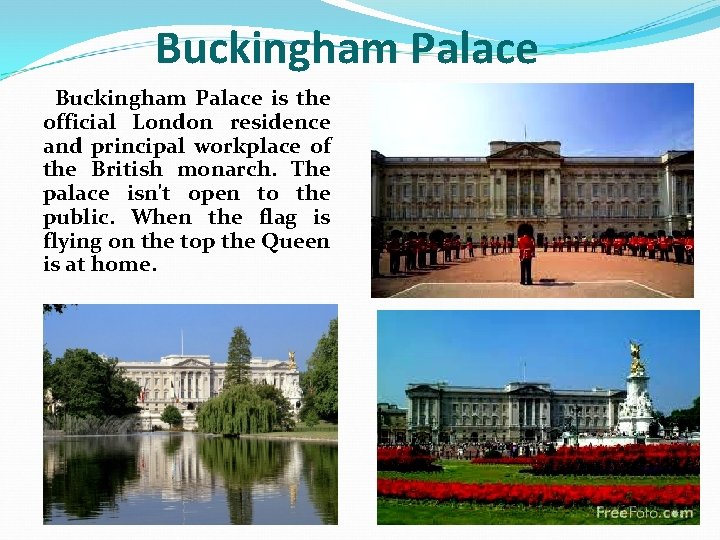 Buckingham Palace is the official London residence and principal workplace of the British monarch.