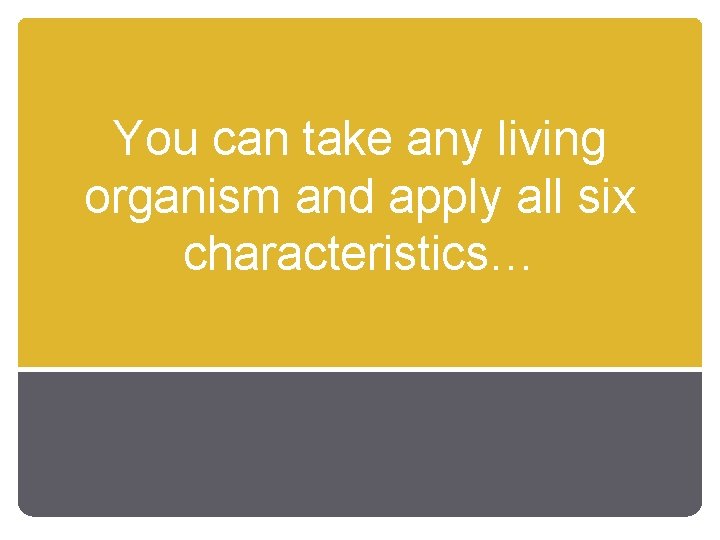 You can take any living organism and apply all six characteristics… 