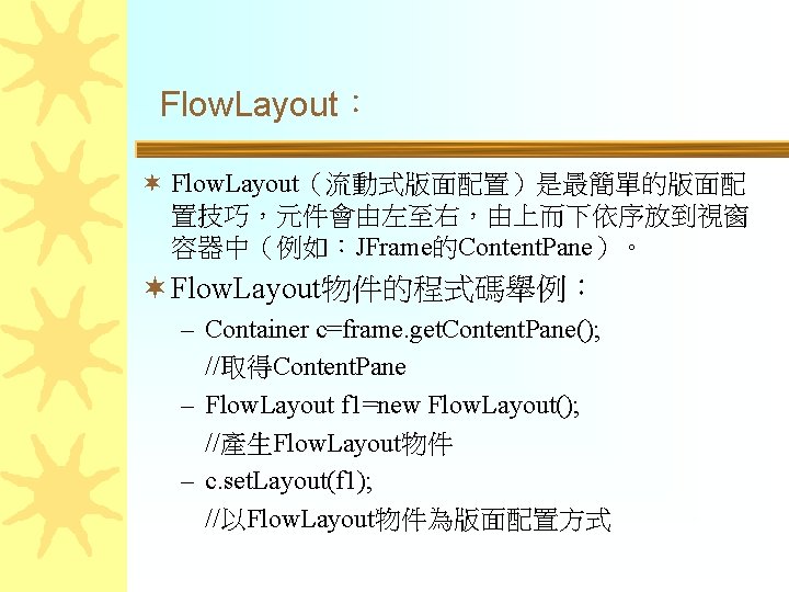 Flow. Layout： ¬ Flow. Layout（流動式版面配置）是最簡單的版面配 置技巧，元件會由左至右，由上而下依序放到視窗 容器中（例如：JFrame的Content. Pane）。 ¬ Flow. Layout物件的程式碼舉例： – Container c=frame.