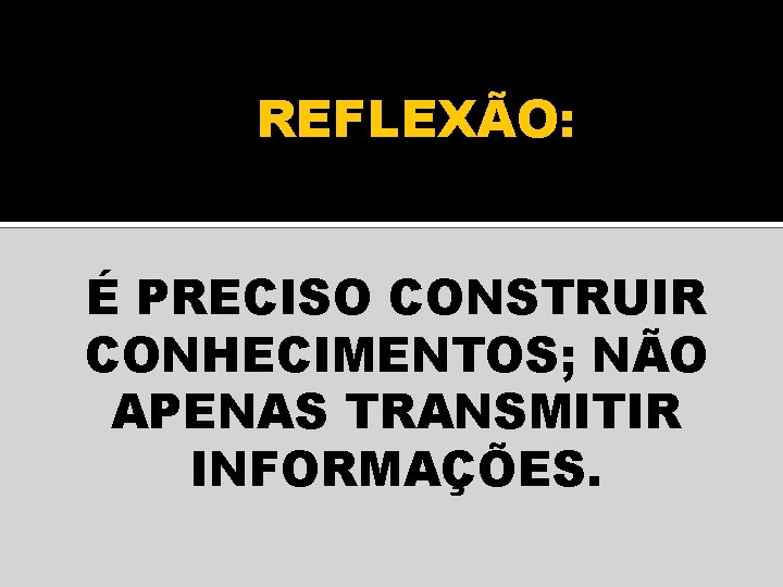 REFLEXÃO: É PRECISO CONSTRUIR CONHECIMENTOS; NÃO APENAS TRANSMITIR INFORMAÇÕES. 