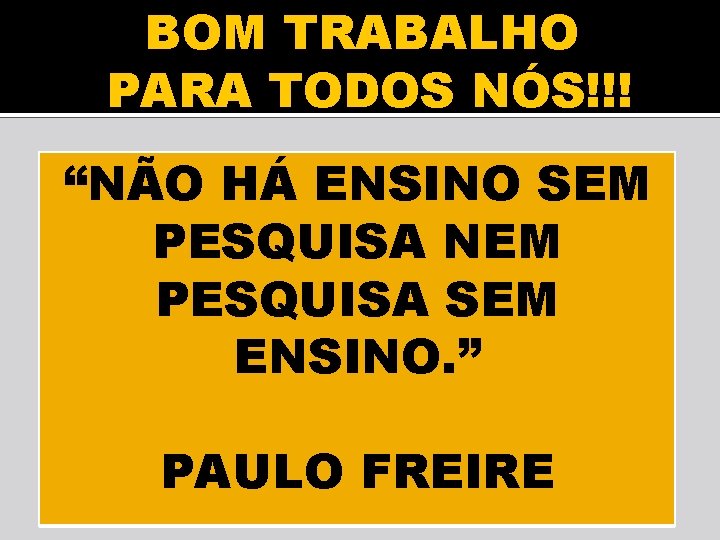 BOM TRABALHO PARA TODOS NÓS!!! “NÃO HÁ ENSINO SEM PESQUISA NEM PESQUISA SEM ENSINO.