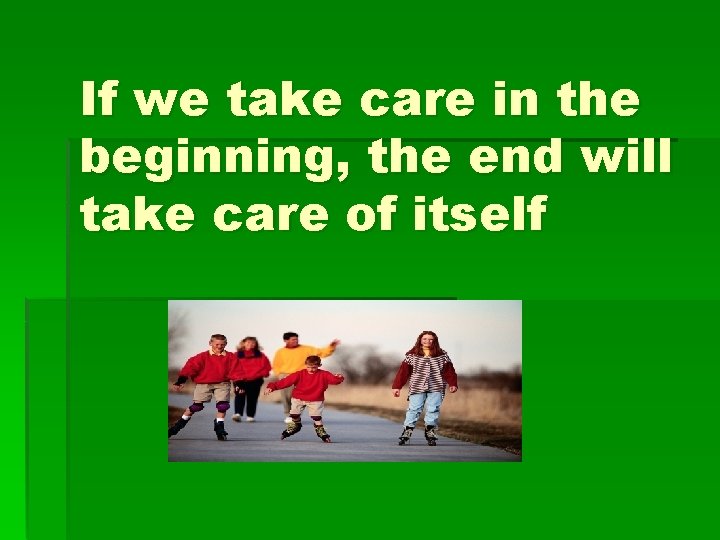 If we take care in the beginning, the end will take care of itself