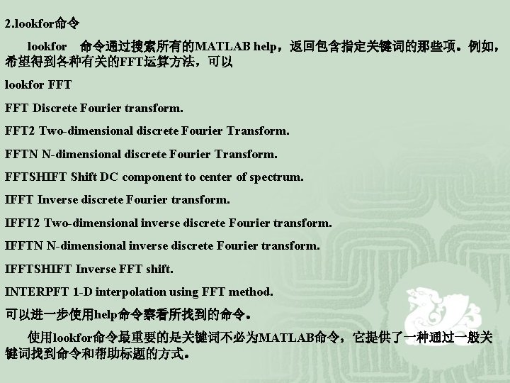 2. lookfor命令 lookfor 命令通过搜索所有的MATLAB help，返回包含指定关键词的那些项。例如， 希望得到各种有关的FFT运算方法，可以 lookfor FFT Discrete Fourier transform. FFT 2 Two-dimensional