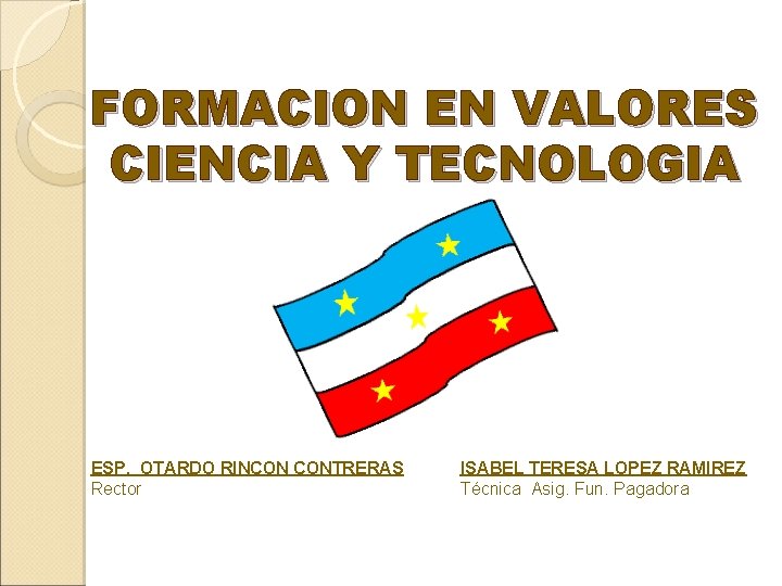 FORMACION EN VALORES CIENCIA Y TECNOLOGIA ESP. OTARDO RINCON CONTRERAS Rector ISABEL TERESA LOPEZ