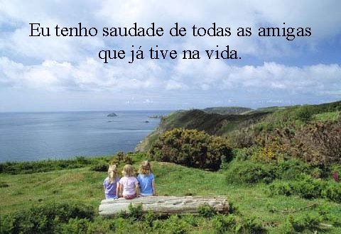 Eu tenho saudade de todas as amigas que já tive na vida. 