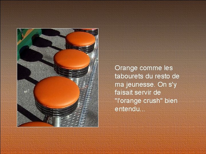 Orange comme les tabourets du resto de ma jeunesse. On s'y faisait servir de